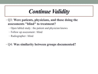 Continue Validity
• Q3: Were patients, physicians, and those doing the
assessments "blind" to treatment?
• Open labled study : the patient and physician knows
• Follow up assessment : blind
• Radiographer : blind
• Q4: Was similarity between groups documented?
 