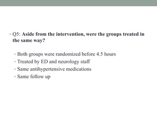 • Q5: Aside from the intervention, were the groups treated in
the same way?
• Both groups were randomized before 4.5 hours
• Treated by ED and neurology staff
• Same antihypertensive medications
• Same follow up
 