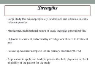 Strengths
• Large study that was appropriately randomized and asked a clinically
relevant question
• Multicenter, multinational nature of study increases generalizability
• Outcome assessment performed by investigators blinded to treatment
arm
• Follow up was near complete for the primary outcome (96.1%)
• Application in apple and Android phones that help physician to check
eligibility of the patient for the study
 