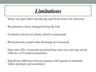 Limitations
• Study was open-label introducing significant biases for clinicians.
• Recruitment criteria changed during the trial
• Exclusion criteria not clearly stated in manuscript.
• Blood pressure control after discharge not measured.
• More than 50% of patients recruited from Asia sites and may not be
reflective of European population
• Significant difference between groups with regards to treatment
failure (primary and secondary)
 