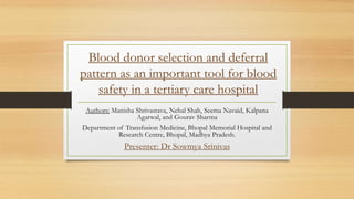 Blood donor selection and deferral
pattern as an important tool for blood
safety in a tertiary care hospital
Authors: Manisha Shrivastava, Nehal Shah, Seema Navaid, Kalpana
Agarwal, and Gourav Sharma
Department of Transfusion Medicine, Bhopal Memorial Hospital and
Research Centre, Bhopal, Madhya Pradesh.
Presenter: Dr Sowmya Srinivas
 