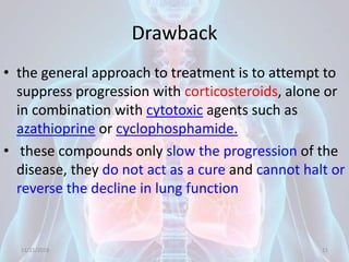 Drawback
• the general approach to treatment is to attempt to
suppress progression with corticosteroids, alone or
in combination with cytotoxic agents such as
azathioprine or cyclophosphamide.
• these compounds only slow the progression of the
disease, they do not act as a cure and cannot halt or
reverse the decline in lung function
11/21/2018 11
 