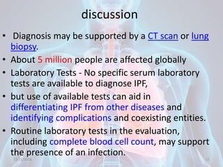 discussion
• Diagnosis may be supported by a CT scan or lung
biopsy.
• About 5 million people are affected globally
• Laboratory Tests - No specific serum laboratory
tests are available to diagnose IPF,
• but use of available tests can aid in
differentiating IPF from other diseases and
identifying complications and coexisting entities.
• Routine laboratory tests in the evaluation,
including complete blood cell count, may support
the presence of an infection.
11/21/2018 12
 
