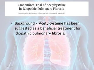 Randomized Trial of Acetylcysteine in
Idiopathic Pulmonary Fibrosis
• Background - Acetylcysteine has been
suggested as a beneficial treatment for
idiopathic pulmonary fibrosis.
11/21/2018 14
 