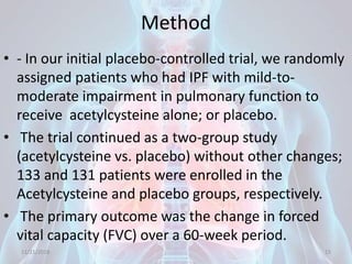 Method
• - In our initial placebo-controlled trial, we randomly
assigned patients who had IPF with mild-to-
moderate impairment in pulmonary function to
receive acetylcysteine alone; or placebo.
• The trial continued as a two-group study
(acetylcysteine vs. placebo) without other changes;
133 and 131 patients were enrolled in the
Acetylcysteine and placebo groups, respectively.
• The primary outcome was the change in forced
vital capacity (FVC) over a 60-week period.
11/21/2018 15
 