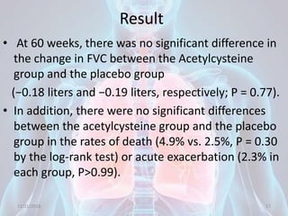 Result
• At 60 weeks, there was no significant difference in
the change in FVC between the Acetylcysteine
group and the placebo group
(−0.18 liters and −0.19 liters, respectively; P = 0.77).
• In addition, there were no significant differences
between the acetylcysteine group and the placebo
group in the rates of death (4.9% vs. 2.5%, P = 0.30
by the log-rank test) or acute exacerbation (2.3% in
each group, P>0.99).
11/21/2018 17
 