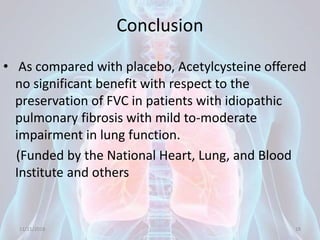 Conclusion
• As compared with placebo, Acetylcysteine offered
no significant benefit with respect to the
preservation of FVC in patients with idiopathic
pulmonary fibrosis with mild to-moderate
impairment in lung function.
(Funded by the National Heart, Lung, and Blood
Institute and others
11/21/2018 18
 