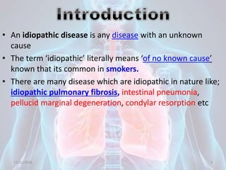• An idiopathic disease is any disease with an unknown
cause
• The term ‘idiopathic’ literally means ‘of no known cause’
known that its common in smokers.
• There are many disease which are idiopathic in nature like;
idiopathic pulmonary fibrosis, intestinal pneumonia,
pellucid marginal degeneration, condylar resorption etc
11/21/2018 3
 