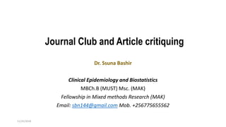 Journal Club and Article critiquing
11/25/2018
Dr. Ssuna Bashir
Clinical Epidemiology and Biostatistics
MBCh.B (MUST) Msc. (MAK)
Fellowship in Mixed methods Research (MAK)
Email: sbn144@gmail.com Mob. +256775655562
 