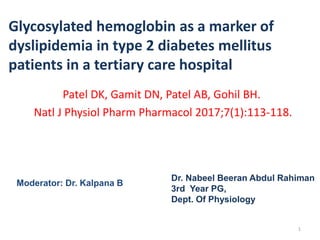 Glycosylated hemoglobin as a marker of
dyslipidemia in type 2 diabetes mellitus
patients in a tertiary care hospital
Patel DK, Gamit DN, Patel AB, Gohil BH.
Natl J Physiol Pharm Pharmacol 2017;7(1):113-118.
Dr. Nabeel Beeran Abdul Rahiman
3rd Year PG,
Dept. Of Physiology
Moderator: Dr. Kalpana B
1
 