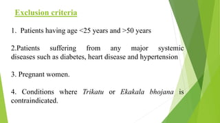 Exclusion criteria
1. Patients having age <25 years and >50 years
2.Patients suffering from any major systemic
diseases such as diabetes, heart disease and hypertension
3. Pregnant women.
4. Conditions where Trikatu or Ekakala bhojana is
contraindicated.
 