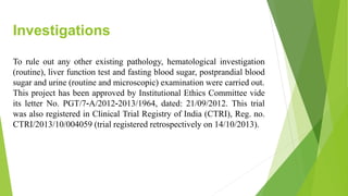 Investigations
To rule out any other existing pathology, hematological investigation
(routine), liver function test and fasting blood sugar, postprandial blood
sugar and urine (routine and microscopic) examination were carried out.
This project has been approved by Institutional Ethics Committee vide
its letter No. PGT/7-A/2012-2013/1964, dated: 21/09/2012. This trial
was also registered in Clinical Trial Registry of India (CTRI), Reg. no.
CTRI/2013/10/004059 (trial registered retrospectively on 14/10/2013).
 