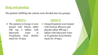 Drug and posology
The patients fulfilling the criteria were divided into two groups-
GROUP A
 The patients in Group A were
treated with Trikatu tablet
500 mg 2 tablets with
lukewarm water at
Pragbhakta Kala (before
meal) for 10 days.
GROUP B
 Group B patients were treated
with Ekakala Bhojana and
placebo tablet 500 mg 2
tablets with lukewarm water
at Pragbhakta Kala (before
meal) for 10 days.
 