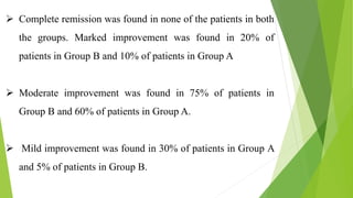  Complete remission was found in none of the patients in both
the groups. Marked improvement was found in 20% of
patients in Group B and 10% of patients in Group A
 Moderate improvement was found in 75% of patients in
Group B and 60% of patients in Group A.
 Mild improvement was found in 30% of patients in Group A
and 5% of patients in Group B.
 