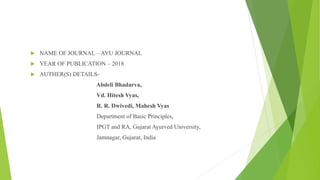  NAME OF JOURNAL – AYU JOURNAL
 YEAR OF PUBLICATION – 2018
 AUTHER(S) DETAILS-
Abdeli Bhadarva,
Vd. Hitesh Vyas,
R. R. Dwivedi, Mahesh Vyas
Department of Basic Principles,
IPGT and RA, Gujarat Ayurved University,
Jamnagar, Gujarat, India
 