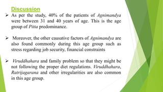 Discussion
 As per the study, 40% of the patients of Agnimandya
were between 31 and 40 years of age. This is the age
group of Pitta predominance.
 Moreover, the other causative factors of Agnimandya are
also found commonly during this age group such as
stress regarding job security, financial constraints
 Viruddhahara and family problem so that they might be
not following the proper diet regulations. Viruddhahara,
Ratrijagarana and other irregularities are also common
in this age group.
 
