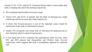  Around 77.5%, 72.5%, and 62.5% of patients had the habit of water intake after
meal, at sleeping time and in the morning respectively
 45% of patients had the habit of excessive sleep.
 Almost 65% and 62.5% of patients had the habit of Ratrijagarana (night
awakening) and Diwasvapna (day sleep) respectively.
 It shows that Swapnaviparyaya is one of the important causes found for
Agnimandya in the study as elaborated in classics.
 Nearly 15% of patients were found with Ati Mutrapravritti (polyuria) due to
Ama formation which is sequel of Agnimandya.
 It was found that 62.5% of patients had unsatisfactory Mala Pravritti, while
50% and 40% patients had Durgandhita and Pichhila Mala Pravritti
respectively, which suggests that food is incompletely digested by weakened
Agni .
 