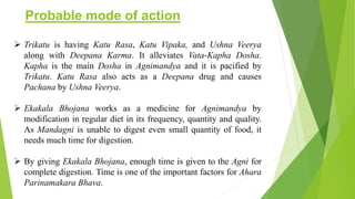 Probable mode of action
 Trikatu is having Katu Rasa, Katu Vipaka, and Ushna Veerya
along with Deepana Karma. It alleviates Vata-Kapha Dosha.
Kapha is the main Dosha in Agnimandya and it is pacified by
Trikatu. Katu Rasa also acts as a Deepana drug and causes
Pachana by Ushna Veerya.
 Ekakala Bhojana works as a medicine for Agnimandya by
modification in regular diet in its frequency, quantity and quality.
As Mandagni is unable to digest even small quantity of food, it
needs much time for digestion.
 By giving Ekakala Bhojana, enough time is given to the Agni for
complete digestion. Time is one of the important factors for Ahara
Parinamakara Bhava.
 