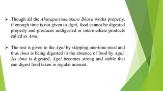  Though all the Aharaparinamakara Bhava works properly,
if enough time is not given to Agni, food cannot be digested
properly and produces undigested or intermediate products
called as Ama.
 The rest is given to the Agni by skipping one-time meal and
thus Ama is being digested in the absence of food by Agni.
As Ama is digested, Agni becomes strong and stable that
can digest food taken in regular amount.
 