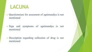 LACUNA
 Questionniare for assesment of agnimandya is not
mentioned
 Sign and symptoms of agnimandya is not
mentioned
 Description regarding collection of drug is not
mentioned
 