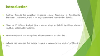 Introduction
 Sushruta Samhita has described Dwadasha Ashana Pravichara in Swasthavritta
Adhyaya of Uttaratantra, which is the major contribution in the field of dietetics
 There are 12 different kinds of dietary patterns which are helpful in different disease
conditions and in healthy state too.
 Ekakala Bhojana is one among them, which means meal once in a day.
 Acharya had suggested this dietetic regimen in persons having weak Agni (digestive
fire).
 