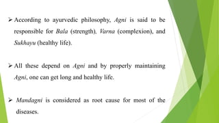  According to ayurvedic philosophy, Agni is said to be
responsible for Bala (strength), Varna (complexion), and
Sukhayu (healthy life).
 All these depend on Agni and by properly maintaining
Agni, one can get long and healthy life.
 Mandagni is considered as root cause for most of the
diseases.
 