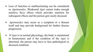  Loss of function or malfunctioning can be considered
as Agnimandya. Weakened Agni cannot make enough
nutritive Rasa Dhatu which provides nutrition for
subsequent Dhatu and the person gets easily diseased.
 Agnimandya may occur as a symptom or a disease
itself and may provide background for further disease
progression.
 If Agni is in normal physiology, the body is maintained
in homeostasis and if the condition of the Agni is
abnormal, the person may have to face pathological or
diseased condition.
 