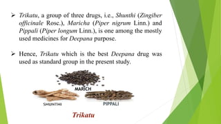  Trikatu, a group of three drugs, i.e., Shunthi (Zingiber
officinale Rosc.), Maricha (Piper nigrum Linn.) and
Pippali (Piper longum Linn.), is one among the mostly
used medicines for Deepana purpose.
 Hence, Trikatu which is the best Deepana drug was
used as standard group in the present study.
Trikatu
MARICH
PIPPALI
 