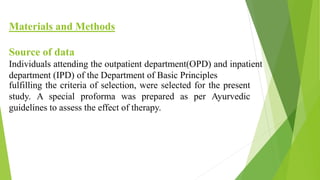 Materials and Methods
Source of data
Individuals attending the outpatient department(OPD) and inpatient
department (IPD) of the Department of Basic Principles
fulfilling the criteria of selection, were selected for the present
study. A special proforma was prepared as per Ayurvedic
guidelines to assess the effect of therapy.
 