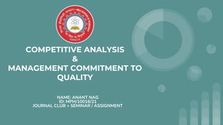 COMPETITIVE ANALYSIS
&
MANAGEMENT COMMITMENT TO
QUALITY
NAME: ANANT NAG
ID: MPH/10016/21
JOURNAL CLUB + SEMINAR / ASSIGNMENT
 