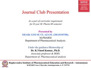 RIPER
AUTONOMOUS
NAAC &
NBA (UG)
SIRO- DSIR
Raghavendra Institute of Pharmaceutical Education and Research - Autonomous
K.R.Palli Cross, Chiyyedu, Anantapuramu, A. P- 515721
Journal Club Presentation
As a part of curricular requirement
for II year M. Pharm III semester
Presented by
SHAIK GOUSE ULAZAM. (20L81S0708).
M.PHARM
Department of Pharmaceutical Analysis.
Under the guidance/Mentorship of
Dr. K.Vinod Kumar., Ph.D.
Associate professor & HOD,
Department of Pharmaceutical analysis
1
 