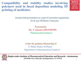 RIPER
AUTONOMOUS
NAAC &
NBA (UG)
SIRO- DSIR
Raghavendra Institute of Pharmaceutical Education and Research - Autonomous
K.R.Palli Cross, Chiyyedu, Anantapuramu, A. P- 515721 1
Journal club presentation as a part of curricular requirement
for II year M.Pharm I Semester
Presented by
Ms. T. Jayasree (20L81S0709)
Pharmaceutical analysis
Under the guidance/Mentorship of
S. Shakir Basha, M.Pharm
Department of pharmaceutical Analysis
Compatibility and stability studies involving
polymers used in fused deposition modeling 3D
printing of medicines
 