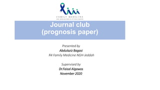 Journal club
(prognosis paper)
Presented by
Abdulaziz Bagasi
R4 Family Medicine NGH-Jeddah
Supervised by
Dr.Faisal Algawos
November 2020
 