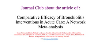 Journal Club about the article of :
Comparative Efficacy of Bronchiolitis
Interventions in Acute Care: A Network
Meta-analysis
Sarah Alexandra Elliott, PhD,a,b Lindsay A. Gaudet, MSc,a Ricardo M. Fernandes, MD,b,c,d Ben
Vandermeer, MSc,b Stephen B. Freedman, MDCM,e David W. Johnson, MD,e Amy C. Plint, MD,f Terry P.
Klassen, MD,g Dominic Allain, MD,h Lisa Hartling, PhDa,b
DOI: 10.1542/peds.2020-040816
 