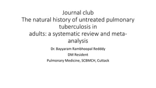 Journal club
The natural history of untreated pulmonary
tuberculosis in
adults: a systematic review and meta-
analysis
Dr. Bayyaram Rambhoopal Redddy
DM Resident
Pulmonary Medicine, SCBMCH, Cuttack
 