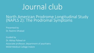 Journal club
North American Prodrome Longitudinal Study
(NAPLS 2): The Prodromal Symptoms
Presented by
Dr. Rashmi Dhakad
Guided by
Dr. Abhay Paliwal sir
Associate professor, department of psychiatry
MGM Medical College Indore
 