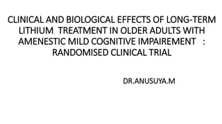 CLINICAL AND BIOLOGICAL EFFECTS OF LONG-TERM
LITHIUM TREATMENT IN OLDER ADULTS WITH
AMENESTIC MILD COGNITIVE IMPAIREMENT :
RANDOMISED CLINICAL TRIAL
DR.ANUSUYA.M
 