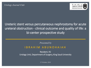 I B R A H I M A B U N O H A I A H
Resident, R2
Urology Unit, Department of Surgery, King Saud University
27 October, 2019
Presented by
Urology Journal Club
Ureteric stent versus percutaneous nephrostomy for acute
ureteral obstruction - clinical outcome and quality of life: a
bi-center prospective study
 