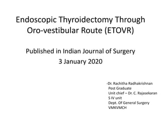 Endoscopic Thyroidectomy Through
Oro-vestibular Route (ETOVR)
Published in Indian Journal of Surgery
3 January 2020
-Dr. Rachitha Radhakrishnan
Post Graduate
Unit chief – Dr. C. Rajasekaran
S IV unit
Dept. Of General Surgery
VMKVMCH
 