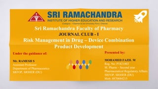 Sri Ramachandra Faculty of Pharmacy
JOURNAL CLUB - I
Risk Management in Drug – Device Combination
Product Development
Presented by:
MOHAMED FAZIL M
Reg. No: P1821003
M. Pharm – Second year
Pharmaceutical Regulatory Affairs
SRFOP, SRIHER (DU)
Mob: 8870884215
Under the guidance of:
Mr. RAMESH S
Assistant Professor
Department of Pharmaceutics
SRFOP, SRIHER (DU)
 