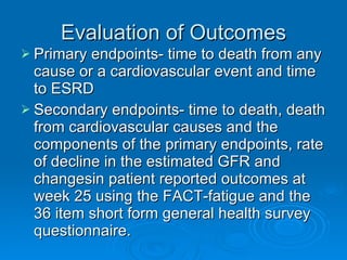 Evaluation of Outcomes Primary endpoints- time to death from any cause or a cardiovascular event and time to ESRD Secondary endpoints- time to death, death from cardiovascular causes and the components of the primary endpoints, rate of decline in the estimated GFR and changesin patient reported outcomes at week 25 using the FACT-fatigue and the 36 item short form general health survey questionnaire. 