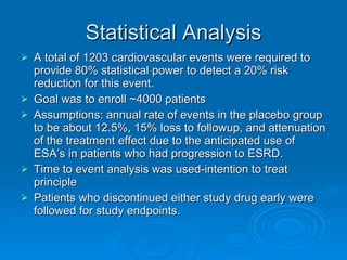 Statistical Analysis A total of 1203 cardiovascular events were required to provide 80% statistical power to detect a 20% risk reduction for this event. Goal was to enroll ~4000 patients Assumptions: annual rate of events in the placebo group to be about 12.5%, 15% loss to followup, and attenuation of the treatment effect due to the anticipated use of ESA’s in patients who had progression to ESRD. Time to event analysis was used-intention to treat principle Patients who discontinued either study drug early were followed for study endpoints. 