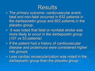 Results The primary outcome- cardiovascular event- fatal and non-fatal occurred in 632 patients in the darbepoietin group and 602 patients in the placebo group. It was noted that fatal or nonfatal stroke was more likely to occur in the darbepoetin group (101 vs 53 patients) If the patient had a history of cardiovascular disease and proteinuria were considered higher risk groups. Less cardiac revascularization was noted in the darbepoetin group than the placebo group 