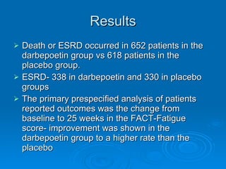 Results Death or ESRD occurred in 652 patients in the darbepoetin group vs 618 patients in the placebo group. ESRD- 338 in darbepoetin and 330 in placebo groups The primary prespecified analysis of patients reported outcomes was the change from baseline to 25 weeks in the FACT-Fatigue score- improvement was shown in the darbepoetin group to a higher rate than the placebo 