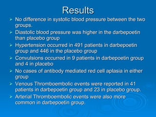 Results No difference in systolic blood pressure between the two groups.  Diastolic blood pressure was higher in the darbepoetin than placebo group Hypertension occurred in 491 patients in darbepoetin group and 446 in the placebo group Convulsions occurred in 9 patients in darbepoetin group and 4 in placebo No cases of antibody mediated red cell aplasia in either group Venous Thromboembolic events were reported in 41 patients in darbepoetin group and 23 in placebo group. Arterial Thromboembolic events were also more common in darbepoetin group. 