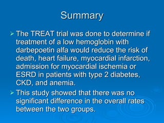 Summary The TREAT trial was done to determine if treatment of a low hemoglobin with darbepoetin alfa would reduce the risk of death, heart failure, myocardial infarction, admission for myocardial ischemia or ESRD in patients with type 2 diabetes, CKD, and anemia. This study showed that there was no significant difference in the overall rates between the two groups. 