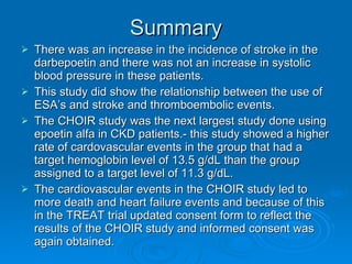 Summary There was an increase in the incidence of stroke in the darbepoetin and there was not an increase in systolic blood pressure in these patients. This study did show the relationship between the use of ESA’s and stroke and thromboembolic events. The CHOIR study was the next largest study done using epoetin alfa in CKD patients.- this study showed a higher rate of cardovascular events in the group that had a target hemoglobin level of 13.5 g/dL than the group assigned to a target level of 11.3 g/dL. The cardiovascular events in the CHOIR study led to more death and heart failure events and because of this in the TREAT trial updated consent form to reflect the results of the CHOIR study and informed consent was again obtained. 
