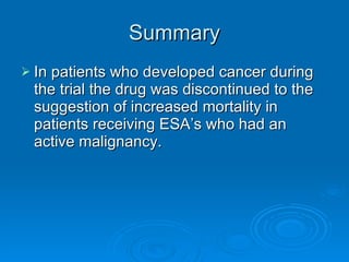 Summary In patients who developed cancer during the trial the drug was discontinued to the suggestion of increased mortality in patients receiving ESA’s who had an active malignancy. 