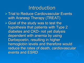 Introduction Trial to Reduce Cardiovascular Events with Aranesp Therapy (TREAT) Goal of the study was to test the hypothesis that patients with Type 2 diabetes and CKD- not yet dialysis dependent with anemia by using Darbepoetin, resulting in higher hemoglobin levels and therefore would reduce the rates of death, cardiovascular events and ESRD 