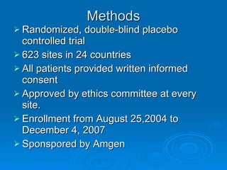 Methods Randomized, double-blind placebo controlled trial 623 sites in 24 countries All patients provided written informed consent Approved by ethics committee at every site. Enrollment from August 25,2004 to December 4, 2007 Sponspored by Amgen 